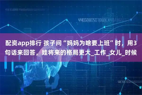 配资app排行 孩子问“妈妈为啥要上班”时，用3句话来回答，娃将来的格局更大_工作_女儿_时候