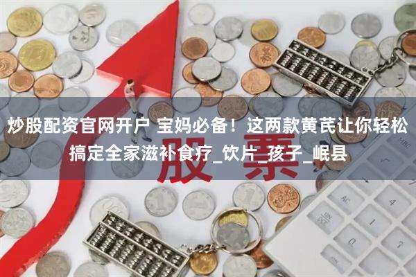 炒股配资官网开户 宝妈必备！这两款黄芪让你轻松搞定全家滋补食疗_饮片_孩子_岷县