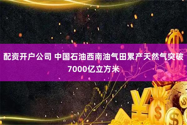 配资开户公司 中国石油西南油气田累产天然气突破7000亿立方米
