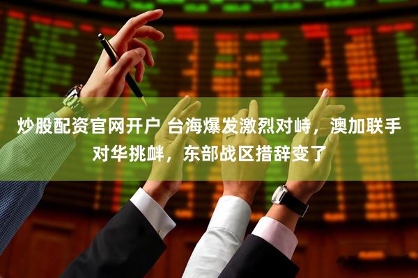 炒股配资官网开户 台海爆发激烈对峙，澳加联手对华挑衅，东部战区措辞变了