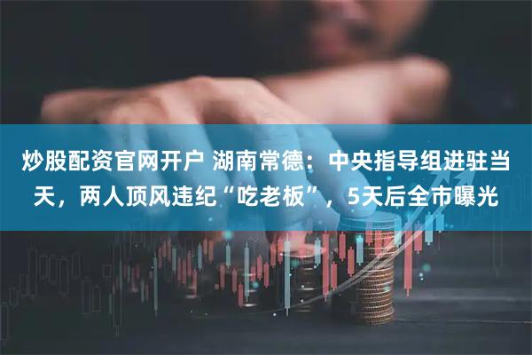 炒股配资官网开户 湖南常德：中央指导组进驻当天，两人顶风违纪“吃老板”，5天后全市曝光