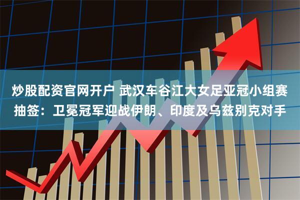 炒股配资官网开户 武汉车谷江大女足亚冠小组赛抽签：卫冕冠军迎战伊朗、印度及乌兹别克对手