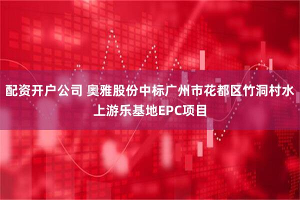 配资开户公司 奥雅股份中标广州市花都区竹洞村水上游乐基地EPC项目