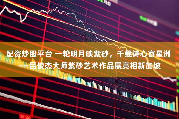 配资炒股平台 一轮明月映紫砂，千载诗心寄星洲 ——吕俊杰大师紫砂艺术作品展亮相新加坡
