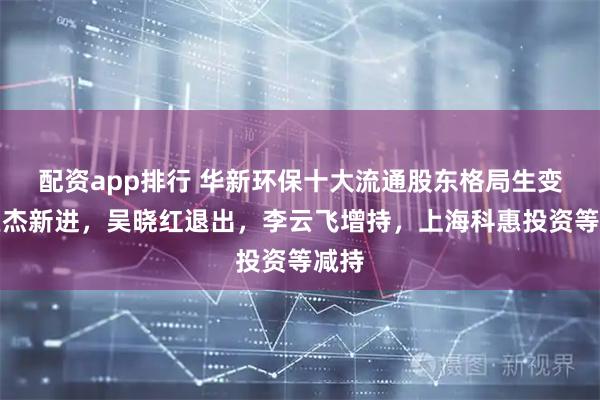 配资app排行 华新环保十大流通股东格局生变：鱼杰新进，吴晓红退出，李云飞增持，上海科惠投资等减持