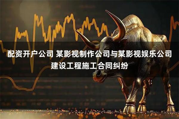配资开户公司 某影视制作公司与某影视娱乐公司建设工程施工合同纠纷
