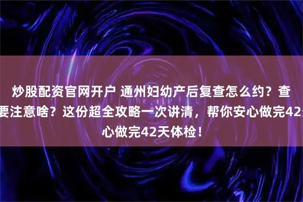 炒股配资官网开户 通州妇幼产后复查怎么约？查什么？要注意啥？这份超全攻略一次讲清，帮你安心做完42天体检！