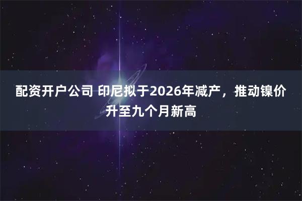 配资开户公司 印尼拟于2026年减产，推动镍价升至九个月新高