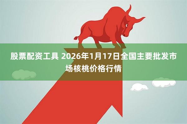 股票配资工具 2026年1月17日全国主要批发市场核桃价格行情